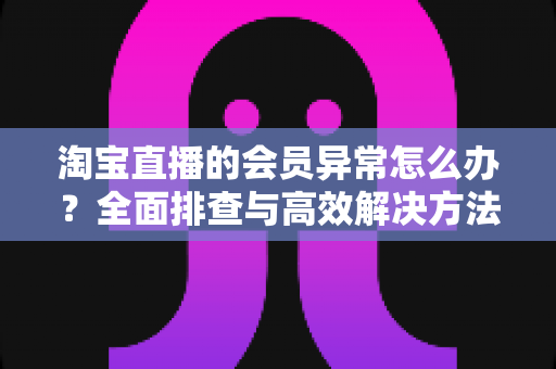 淘宝直播的会员异常怎么办？全面排查与高效解决方法指南
