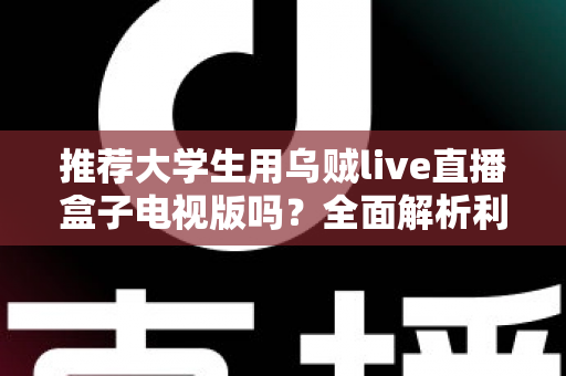 推荐大学生用乌贼live直播盒子电视版吗?全面解析利弊与使用建议 推荐大学生用乌贼live直播盒子电视版吗?全面解析利弊与使用建议