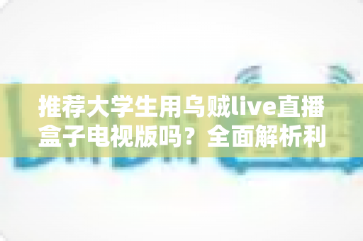 推荐大学生用乌贼live直播盒子电视版吗？全面解析利弊与使用建议