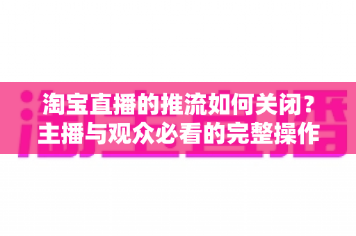 淘宝直播的推流如何关闭?主播与观众必看的完整操作指南与实用技巧 淘宝直播的推流如何关闭?主播与观众必看的完整操作指南与实用技巧