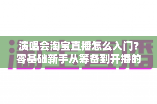 演唱会淘宝直播怎么入门?零基础新手从筹备到开播的全流程实战指南 演唱会淘宝直播怎么入门?零基础新手从筹备到开播的全流程实战指南