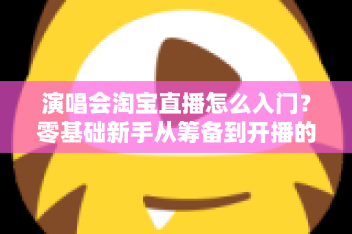 演唱会淘宝直播怎么入门？零基础新手从筹备到开播的全流程实战指南