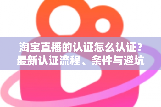 淘宝直播的认证怎么认证?最新认证流程、条件与避坑指南全解析 淘宝直播的认证怎么认证?最新认证流程、条件与避坑指南全解析