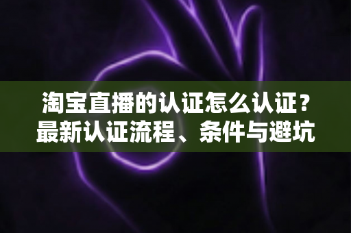 淘宝直播的认证怎么认证?最新认证流程、条件与避坑指南全解析 淘宝直播的认证怎么认证?最新认证流程、条件与避坑指南全解析