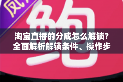 淘宝直播的分成怎么解锁？全面解析解锁条件、操作步骤与收益提升攻略