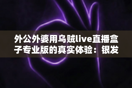 外公外婆用乌贼live直播盒子专业版的真实体验:银发族也能轻松开启直播新生活 外公外婆用乌贼live直播盒子专业版的真实体验:银发族也能轻松开启直播新生活