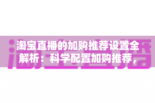 淘宝直播的加购推荐设置全解析:科学配置加购推荐,助力直播间转化率倍增 淘宝直播的加购推荐设置全解析:科学配置加购推荐,助力直播间转化率倍增