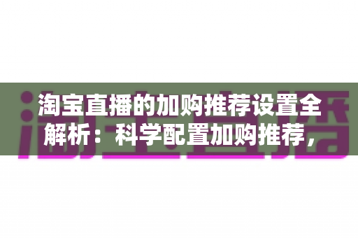淘宝直播的加购推荐设置全解析:科学配置加购推荐,助力直播间转化率倍增 淘宝直播的加购推荐设置全解析:科学配置加购推荐,助力直播间转化率倍增