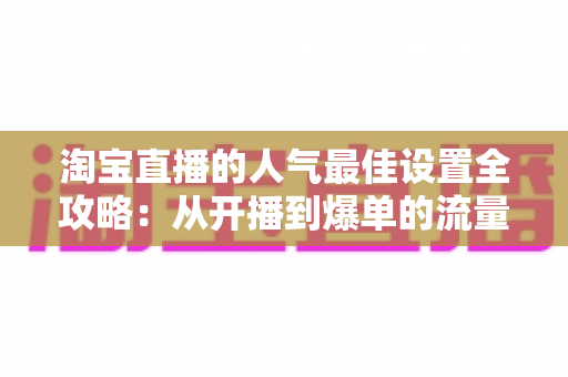 淘宝直播的人气最佳设置全攻略：从开播到爆单的流量提升实战指南