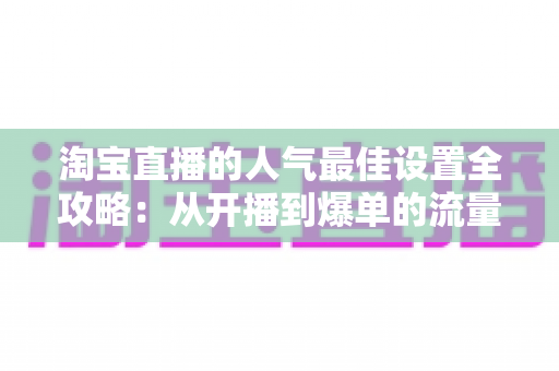淘宝直播的人气最佳设置全攻略：从开播到爆单的流量提升实战指南