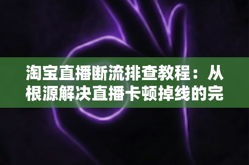 淘宝直播断流排查教程：从根源解决直播卡顿掉线的完整实操指南