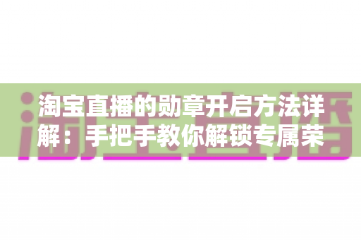 淘宝直播的勋章开启方法详解:手把手教你解锁专属荣誉勋章,全面提升互动体验 淘宝直播的勋章开启方法详解:手把手教你解锁专属荣誉勋章,全面提升互动体验