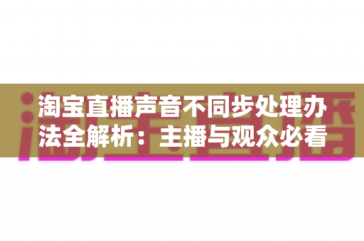 淘宝直播声音不同步处理办法全解析:主播与观众必看的原因排查与解决方案 淘宝直播声音不同步处理办法全解析:主播与观众必看的原因排查与解决方案