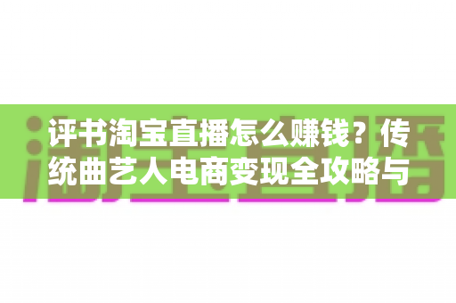 评书淘宝直播怎么赚钱?传统曲艺人电商变现全攻略与实战技巧指南 评书淘宝直播怎么赚钱?传统曲艺人电商变现全攻略与实战技巧指南