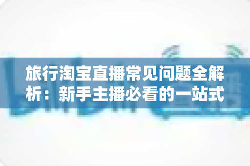 旅行淘宝直播常见问题全解析:新手主播必看的一站式实战指南与避坑手册 旅行淘宝直播常见问题全解析:新手主播必看的一站式实战指南与避坑手册