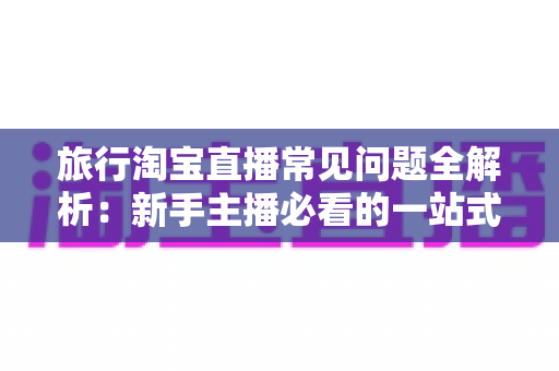 旅行淘宝直播常见问题全解析：新手主播必看的一站式实战指南与避坑手册