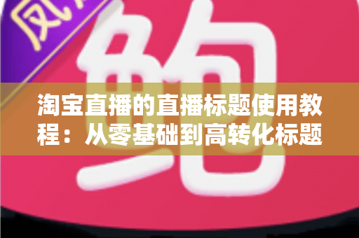 淘宝直播的直播标题使用教程:从零基础到高转化标题的完整实战指南 淘宝直播的直播标题使用教程:从零基础到高转化标题的完整实战指南