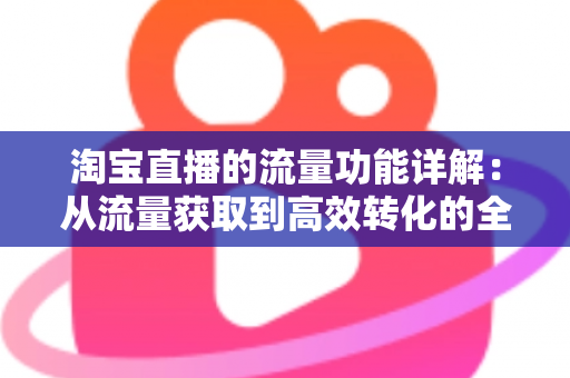 淘宝直播的流量功能详解：从流量获取到高效转化的全链路运营指南