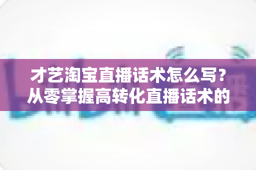 才艺淘宝直播话术怎么写？从零掌握高转化直播话术的完整指南