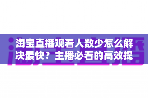 淘宝直播观看人数少怎么解决最快？主播必看的高效提升指南