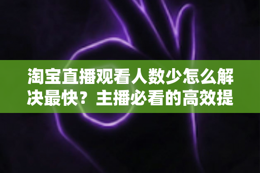 淘宝直播观看人数少怎么解决最快？主播必看的高效提升指南