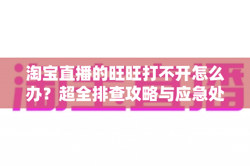 淘宝直播的旺旺打不开怎么办？超全排查攻略与应急处理指南助你快速恢复沟通