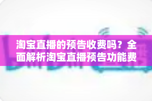 淘宝直播的预告收费吗?全面解析淘宝直播预告功能费用真相与高效引流运营指南 淘宝直播的预告收费吗?全面解析淘宝直播预告功能费用真相与高效引流运营指南
