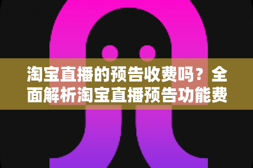 淘宝直播的预告收费吗?全面解析淘宝直播预告功能费用真相与高效引流运营指南 淘宝直播的预告收费吗?全面解析淘宝直播预告功能费用真相与高效引流运营指南