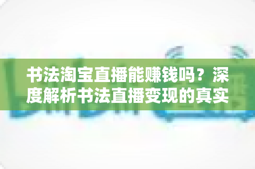 书法淘宝直播能赚钱吗？深度解析书法直播变现的真实收益、运营方法与避坑指南