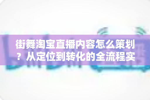街舞淘宝直播内容怎么策划？从定位到转化的全流程实战指南