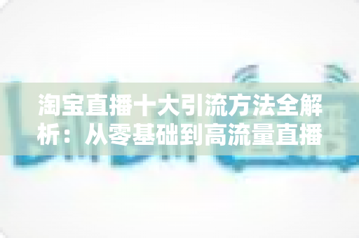 淘宝直播十大引流方法全解析:从零基础到高流量直播间的实战指南 淘宝直播十大引流方法全解析:从零基础到高流量直播间的实战指南