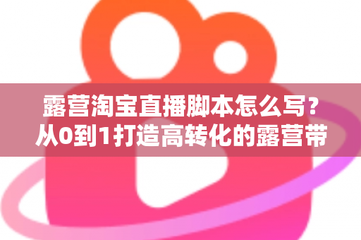 露营淘宝直播脚本怎么写?从0到1打造高转化的露营带货话术全攻略 露营淘宝直播脚本怎么写?从0到1打造高转化的露营带货话术全攻略