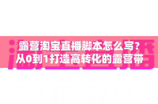 露营淘宝直播脚本怎么写？从0到1打造高转化的露营带货话术全攻略