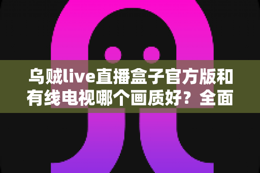 乌贼live直播盒子官方版和有线电视哪个画质好?全面画质对比分析与家庭选购指南 乌贼live直播盒子官方版和有线电视哪个画质好?全面画质对比分析与家庭选购指南