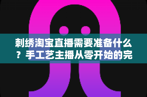 刺绣淘宝直播需要准备什么?手工艺主播从零开始的完整开播指南与实战清单 刺绣淘宝直播需要准备什么?手工艺主播从零开始的完整开播指南与实战清单