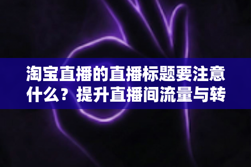 淘宝直播的直播标题要注意什么？提升直播间流量与转化的标题优化全攻略