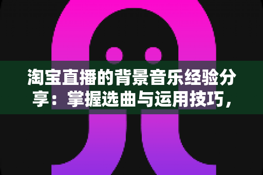 淘宝直播的背景音乐经验分享：掌握选曲与运用技巧，让你的直播间停留时长和转化率双提升