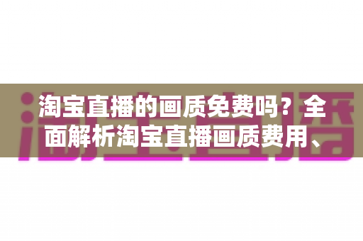 淘宝直播的画质免费吗?全面解析淘宝直播画质费用、设置与优化技巧 淘宝直播的画质免费吗?全面解析淘宝直播画质费用、设置与优化技巧