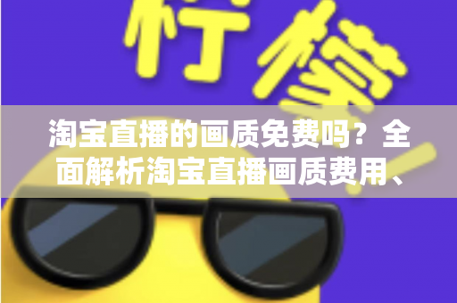 淘宝直播的画质免费吗?全面解析淘宝直播画质费用、设置与优化技巧 淘宝直播的画质免费吗?全面解析淘宝直播画质费用、设置与优化技巧