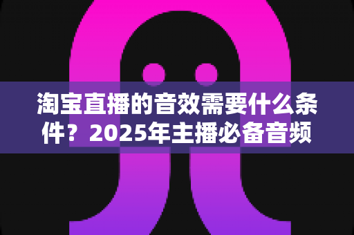 淘宝直播的音效需要什么条件？2025年主播必备音频设备与设置全攻略