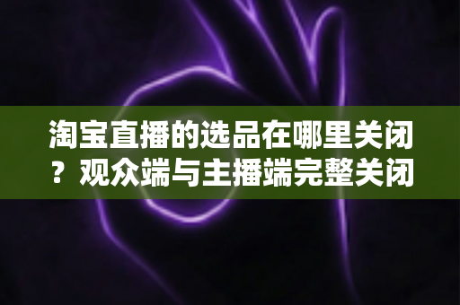 淘宝直播的选品在哪里关闭?观众端与主播端完整关闭方法与实用指南 淘宝直播的选品在哪里关闭?观众端与主播端完整关闭方法与实用指南