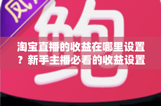 淘宝直播的收益在哪里设置?新手主播必看的收益设置全流程与变现指南 淘宝直播的收益在哪里设置?新手主播必看的收益设置全流程与变现指南