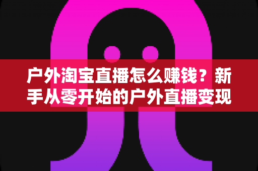 户外淘宝直播怎么赚钱?新手从零开始的户外直播变现全攻略 户外淘宝直播怎么赚钱?新手从零开始的户外直播变现全攻略