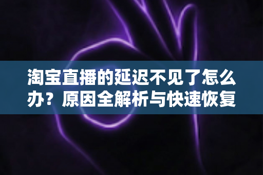 淘宝直播的延迟不见了怎么办？原因全解析与快速恢复攻略，助你轻松找回稳定直播体验