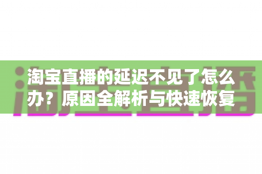 淘宝直播的延迟不见了怎么办？原因全解析与快速恢复攻略，助你轻松找回稳定直播体验