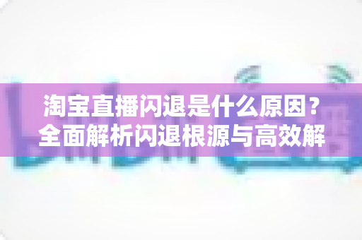淘宝直播闪退是什么原因?全面解析闪退根源与高效解决方案指南 淘宝直播闪退是什么原因?全面解析闪退根源与高效解决方案指南