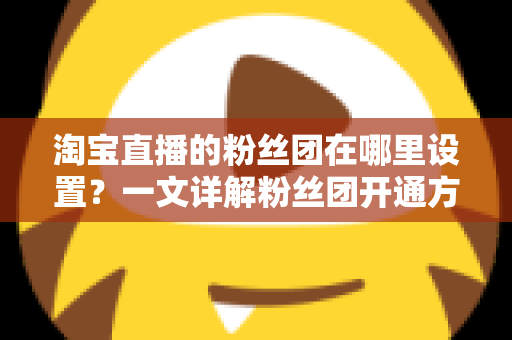 淘宝直播的粉丝团在哪里设置？一文详解粉丝团开通方法与高效运营技巧，助力主播快速涨粉提升直播间人气