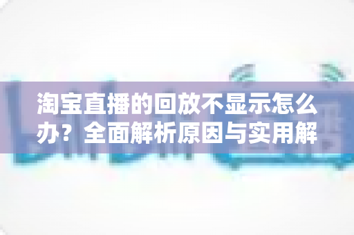淘宝直播的回放不显示怎么办？全面解析原因与实用解决方法