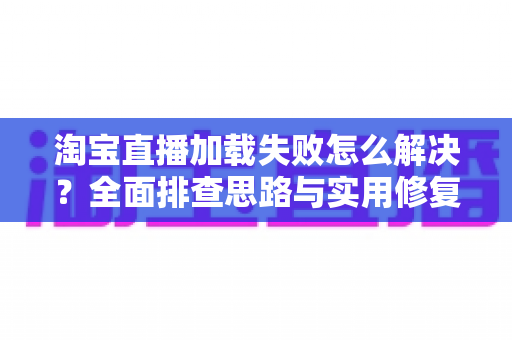 淘宝直播加载失败怎么解决?全面排查思路与实用修复技巧一篇讲透 淘宝直播加载失败怎么解决?全面排查思路与实用修复技巧一篇讲透