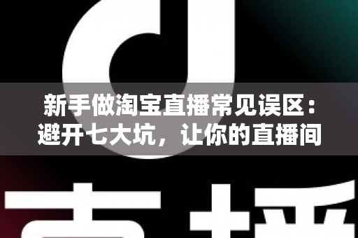 新手做淘宝直播常见误区：避开七大坑，让你的直播间少走三个月弯路